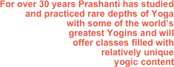 For over 30 years Prashanti has studied and practiced rare depths of Yoga 
with some of the world’s 
greatest Yogins and will 
offer classes filled with 
relatively unique
yogic content