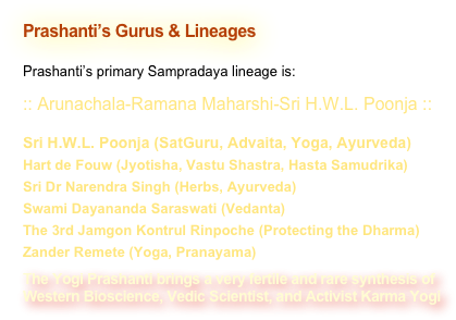 Prashanti’s Gurus & Lineages

Prashanti’s primary Sampradaya lineage is:
:: Arunachala-Ramana Maharshi-Sri H.W.L. Poonja ::Sri H.W.L. Poonja (SatGuru, Advaita, Yoga, Ayurveda)Hart de Fouw (Jyotisha, Vastu Shastra, Hasta Samudrika)Sri Dr Narendra Singh (Herbs, Ayurveda)Swami Dayananda Saraswati (Vedanta)The 3rd Jamgon Kontrul Rinpoche (Protecting the Dharma)Zander Remete (Yoga, Pranayama)The Yogi Prashanti brings a very fertile and rare synthesis of 
Western Bioscience, Vedic Scientist, and Activist Karma Yogi