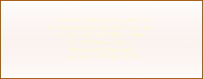  This is the bottom line: 
This event/sangha empowers you
to invoke and be exactly who you are, 
and that authentic Self is a Hero,
and that Hero is that you 
that you and your world 
need you to BE right NOW!

Om Sri Riddhi Siddhi Sahitam Sri Ganapate Namo Namah